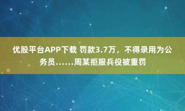 优股平台APP下载 罚款3.7万，不得录用为公务员……周某拒服兵役被重罚