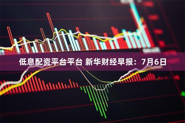 低息配资平台平台 新华财经早报：7月6日