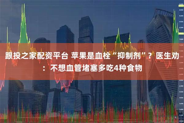 跟投之家配资平台 苹果是血栓“抑制剂”？医生劝：不想血管堵塞多吃4种食物