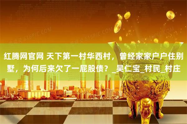 红腾网官网 天下第一村华西村，曾经家家户户住别墅，为何后来欠了一屁股债？_吴仁宝_村民_村庄