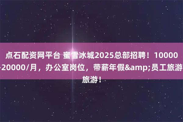 点石配资网平台 蜜雪冰城2025总部招聘！10000-20000/月，办公室岗位，带薪年假&员工旅游！
