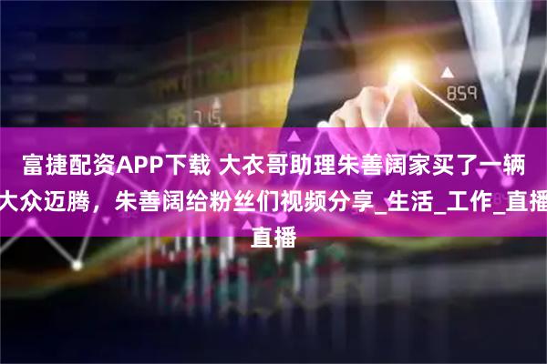富捷配资APP下载 大衣哥助理朱善阔家买了一辆大众迈腾，朱善阔给粉丝们视频分享_生活_工作_直播