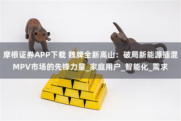 摩根证券APP下载 魏牌全新高山：破局新能源插混MPV市场的先锋力量_家庭用户_智能化_需求