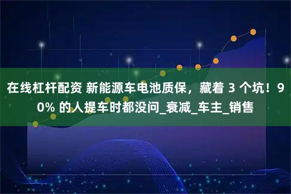 在线杠杆配资 新能源车电池质保，藏着 3 个坑！90% 的人提车时都没问_衰减_车主_销售