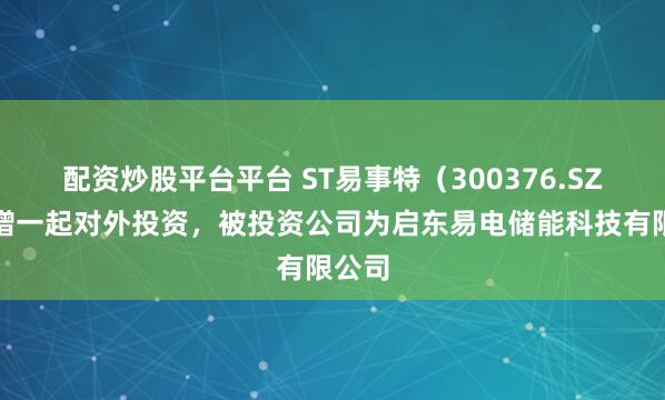 配资炒股平台平台 ST易事特（300376.SZ）新增一起对外投资，被投资公司为启东易电储能科技有限公司