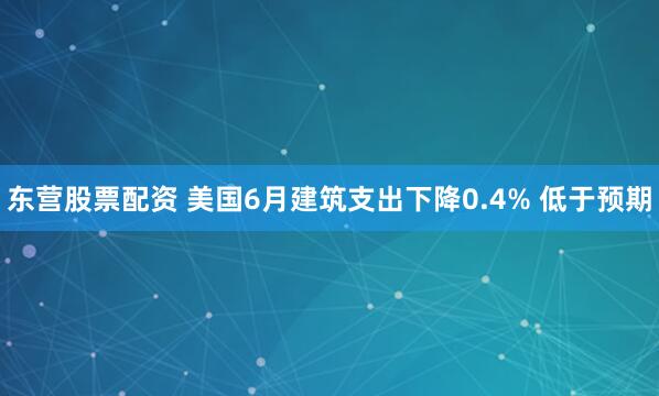 东营股票配资 美国6月建筑支出下降0.4% 低于预期