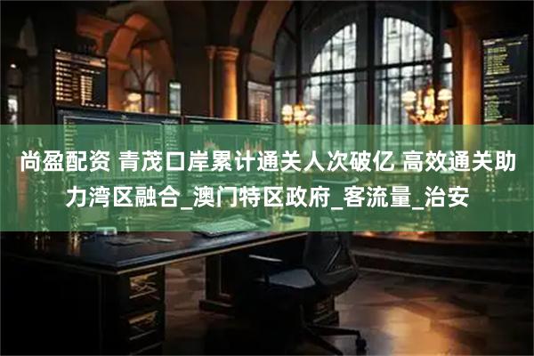 尚盈配资 青茂口岸累计通关人次破亿 高效通关助力湾区融合_澳门特区政府_客流量_治安