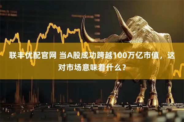 联丰优配官网 当A股成功跨越100万亿市值，这对市场意味着什么？