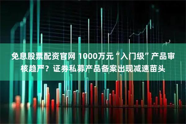 免息股票配资官网 1000万元“入门级”产品审核趋严？证券私募产品备案出现减速苗头