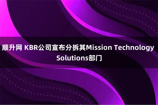 顺升网 KBR公司宣布分拆其Mission Technology Solutions部门