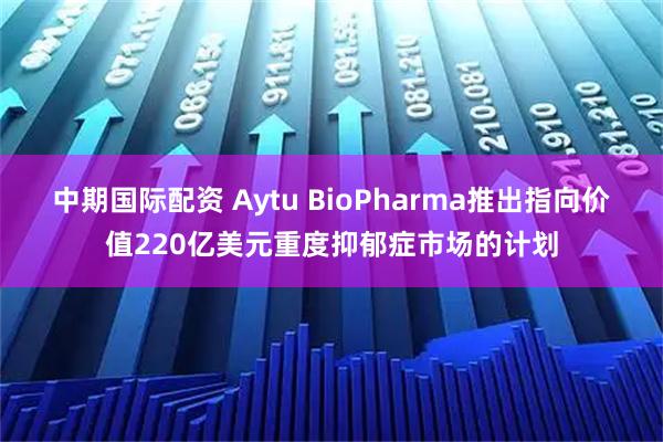 中期国际配资 Aytu BioPharma推出指向价值220亿美元重度抑郁症市场的计划