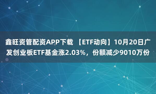 鑫旺资管配资APP下载 【ETF动向】10月20日广发创业板ETF基金涨2.03%,份额减少9010万份