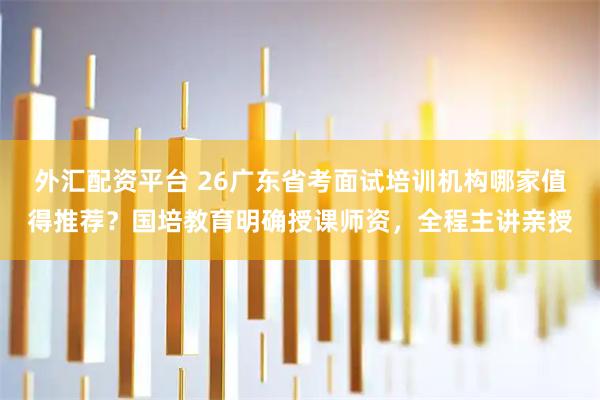 外汇配资平台 26广东省考面试培训机构哪家值得推荐？国培教育明确授课师资，全程主讲亲授
