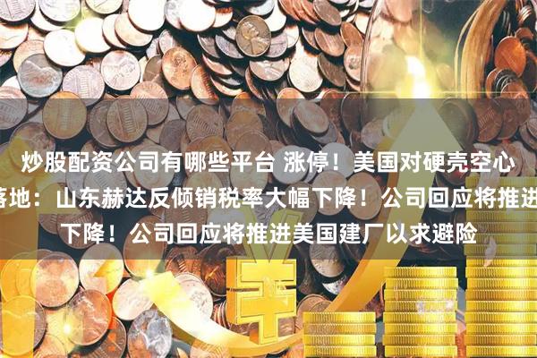 炒股配资公司有哪些平台 涨停！美国对硬壳空心胶囊“双反”终裁落地：山东赫达反倾销税率大幅下降！公司回应将推进美国建厂以求避险