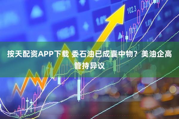 按天配资APP下载 委石油已成囊中物？美油企高管持异议