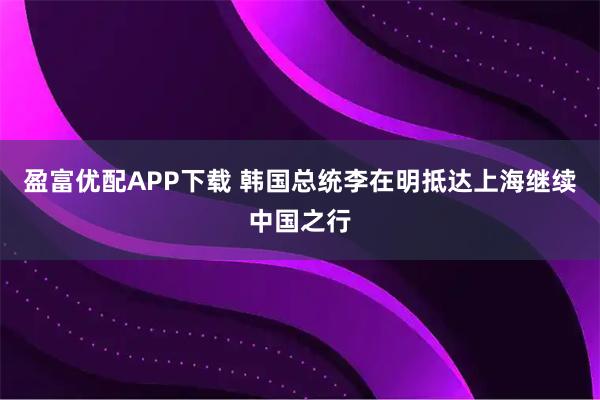 盈富优配APP下载 韩国总统李在明抵达上海继续中国之行