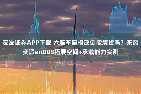 宏发证券APP下载 六座车座椅放倒能装货吗？东风奕派eπ008拓展空间+承载能力实测