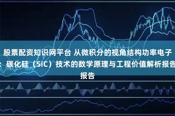 股票配资知识网平台 从微积分的视角结构功率电子：碳化硅（SiC）技术的数学原理与工程价值解析报告