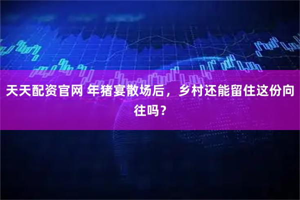 天天配资官网 年猪宴散场后，乡村还能留住这份向往吗？