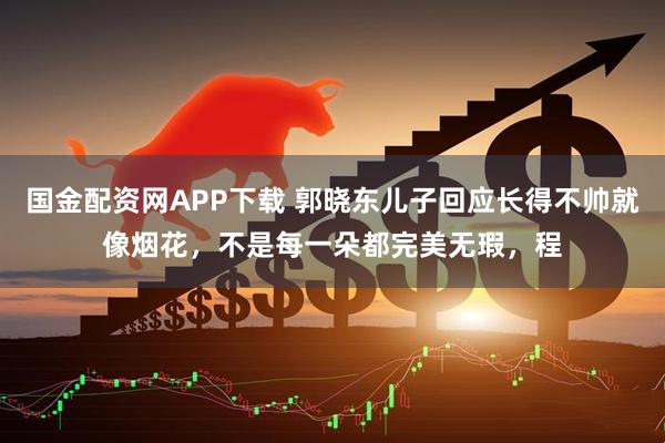 国金配资网APP下载 郭晓东儿子回应长得不帅就像烟花，不是每一朵都完美无瑕，程