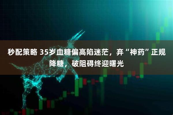 秒配策略 35岁血糖偏高陷迷茫，弃“神药”正规降糖，破阻碍终迎曙光