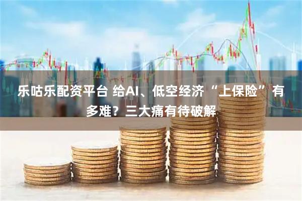 乐咕乐配资平台 给AI、低空经济 “上保险” 有多难？三大痛有待破解