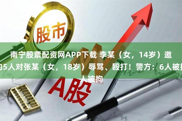 南宁股票配资网APP下载 李某（女，14岁）邀约5人对张某（女，18岁）辱骂、殴打！警方：6人被拘