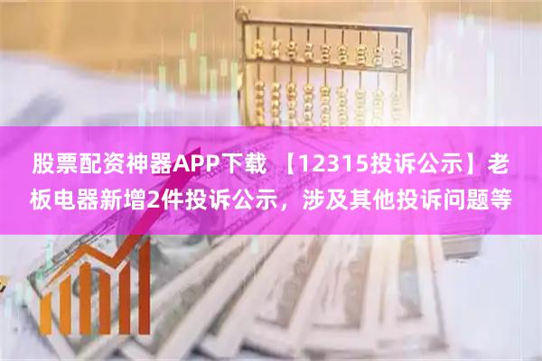 股票配资神器APP下载 【12315投诉公示】老板电器新增2件投诉公示，涉及其他投诉问题等