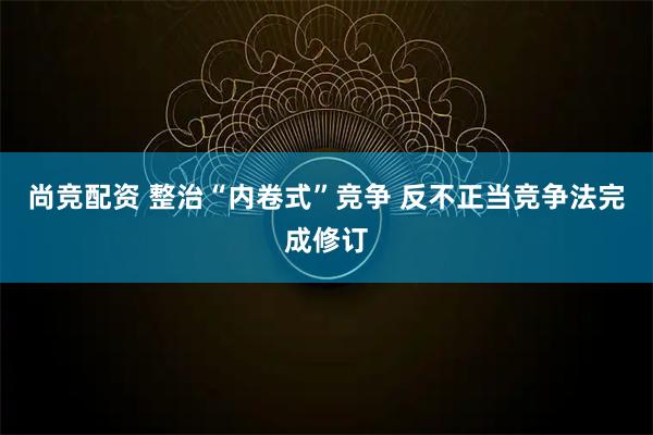 尚竞配资 整治“内卷式”竞争 反不正当竞争法完成修订