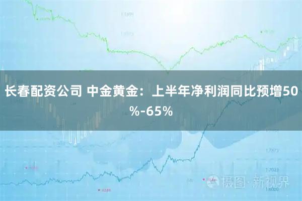 长春配资公司 中金黄金：上半年净利润同比预增50%-65%