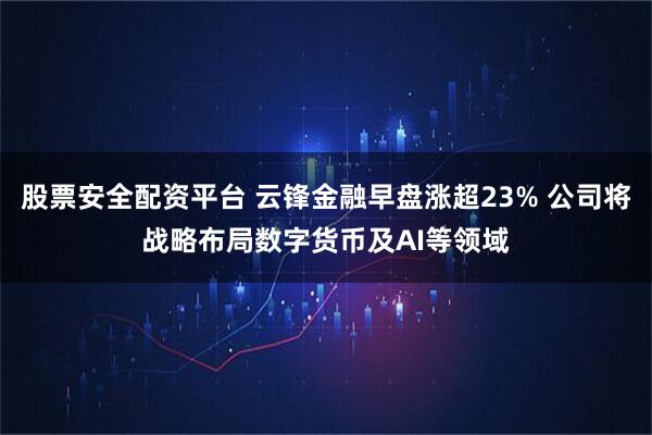 股票安全配资平台 云锋金融早盘涨超23% 公司将战略布局数字货币及AI等领域