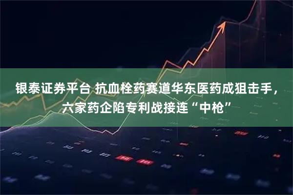 银泰证券平台 抗血栓药赛道华东医药成狙击手，六家药企陷专利战接连“中枪”