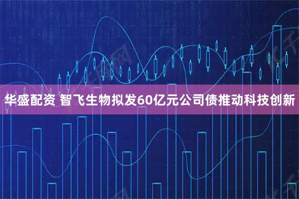 华盛配资 智飞生物拟发60亿元公司债推动科技创新