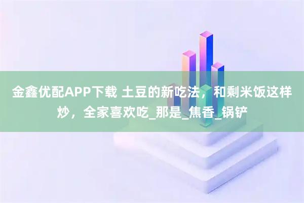 金鑫优配APP下载 土豆的新吃法，和剩米饭这样炒，全家喜欢吃_那是_焦香_锅铲