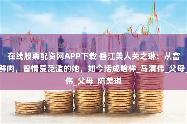 在线股票配资网APP下载 香江美人关之琳：从富豪到小鲜肉，曾情爱泛滥的她，如今活成啥样_马清伟_父母_陈美琪