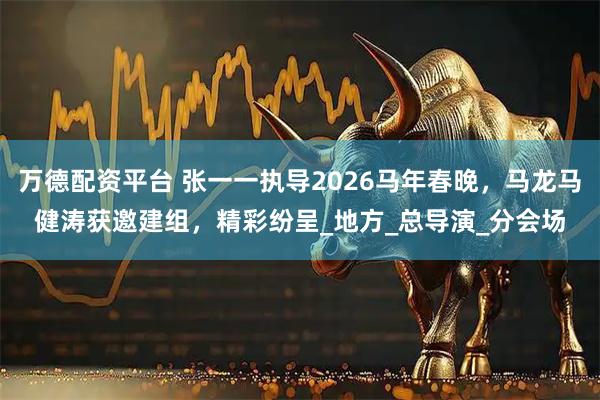万德配资平台 张一一执导2026马年春晚，马龙马健涛获邀建组，精彩纷呈_地方_总导演_分会场