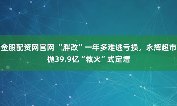 金股配资网官网 “胖改”一年多难逃亏损，永辉超市抛39.9亿“救火”式定增