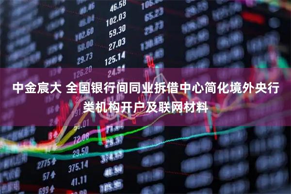中金宸大 全国银行间同业拆借中心简化境外央行类机构开户及联网材料