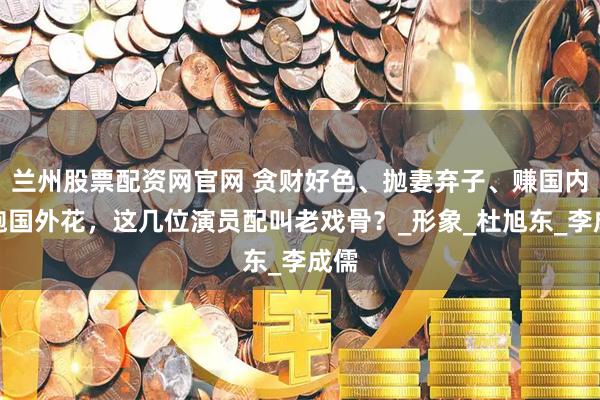 兰州股票配资网官网 贪财好色、抛妻弃子、赚国内钱跑国外花，这几位演员配叫老戏骨？_形象_杜旭东_李成儒