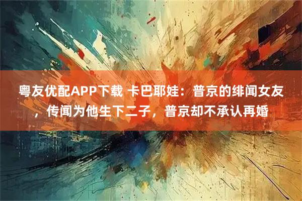 粤友优配APP下载 卡巴耶娃：普京的绯闻女友，传闻为他生下二子，普京却不承认再婚