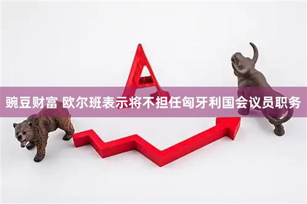 豌豆财富 欧尔班表示将不担任匈牙利国会议员职务